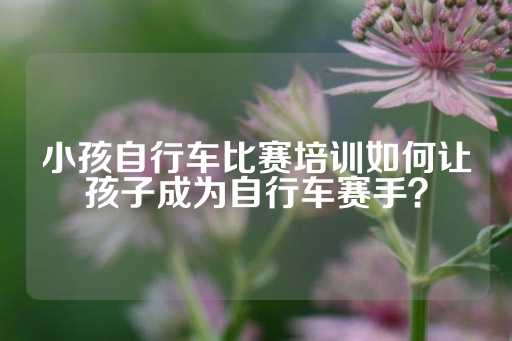 小孩自行车比赛培训如何让孩子成为自行车赛手？-第1张图片-皇冠信用盘出租