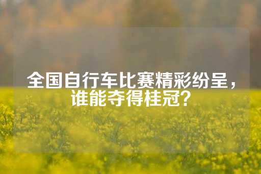 全国自行车比赛精彩纷呈，谁能夺得桂冠？